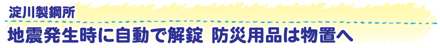 淀川製鋼所　地震発生時に自動で解錠　防災用品は物置へ